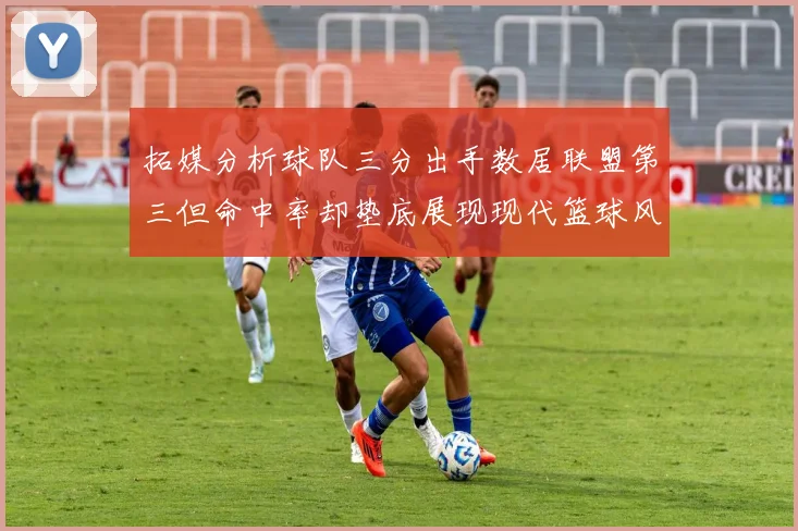 拓媒分析球队三分出手数居联盟第三但命中率却垫底展现现代篮球风格
