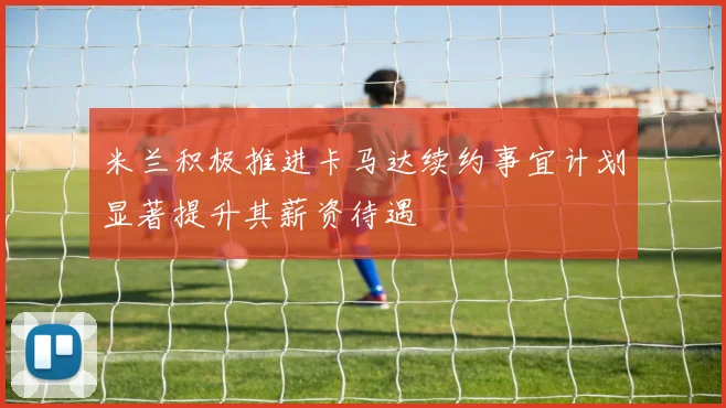 米兰积极推进卡马达续约事宜计划显著提升其薪资待遇