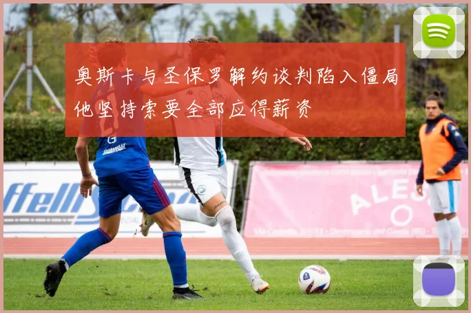 奥斯卡与圣保罗解约谈判陷入僵局他坚持索要全部应得薪资