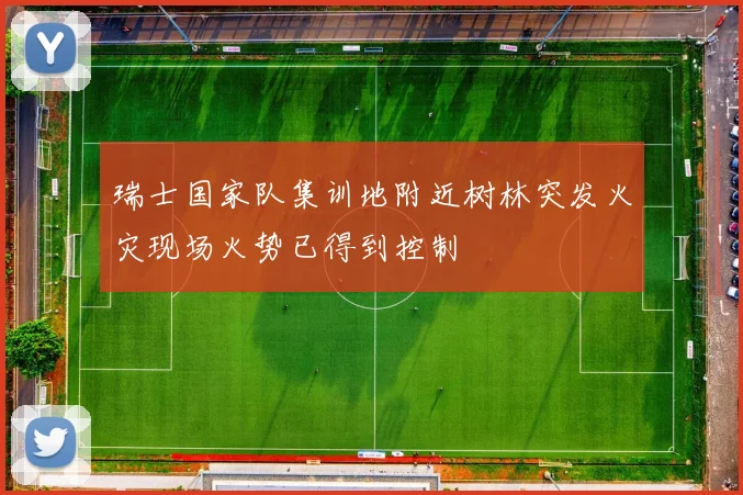 瑞士国家队集训地附近树林突发火灾现场火势已得到控制