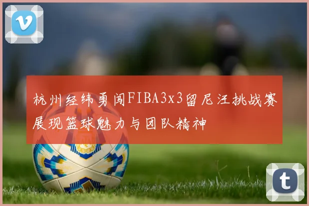 杭州经纬勇闯FIBA3x3留尼汪挑战赛展现篮球魅力与团队精神