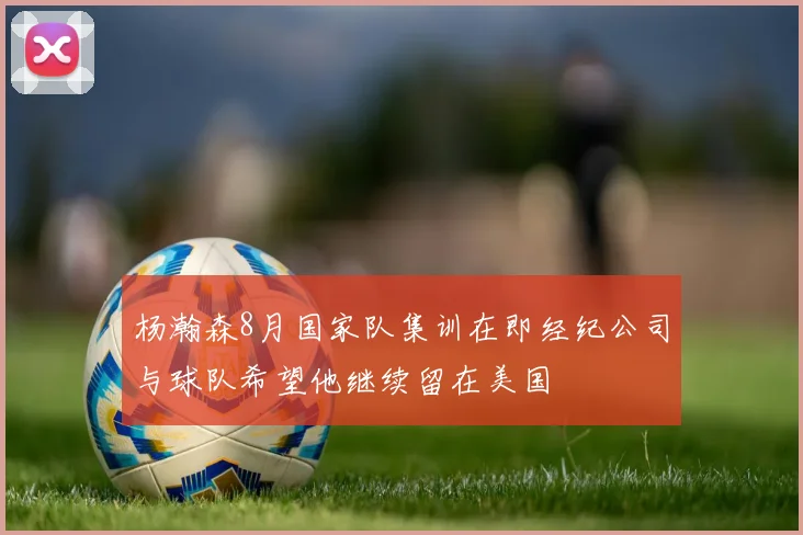 杨瀚森8月国家队集训在即经纪公司与球队希望他继续留在美国