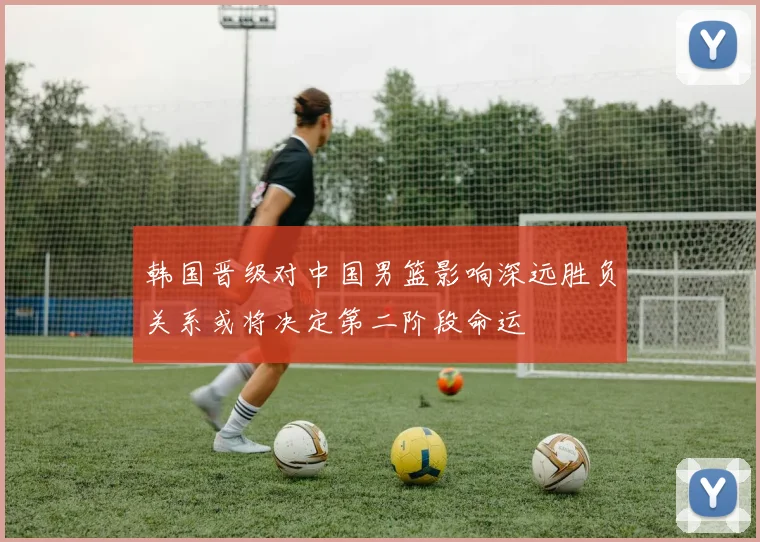 韩国晋级对中国男篮影响深远胜负关系或将决定第二阶段命运