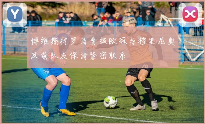 博维期待罗马晋级欧冠与穆里尼奥及前队友保持紧密联系